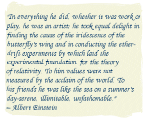 In everything he did, whether it was work or play, he was an artist; he took equal delight in finding the cause of the iridescence of the butterfly's wing and in conducting the ether-drift experiments by which laid the experimental foundation for the theory of relativity. To him values were not measured by the acclaim of the world. To his friends he was like the sea on a summer's day-serene, illimitable, unfathomable. -- Albert Einstein