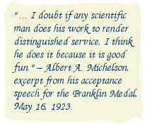 ... I doubt if any scientific man does his work to render distinguished service, I think he does it because it is good fun. -- Albert A. Michelson, excerpt from his acceptance speech for the Franklin Medal, May 16, 1923.