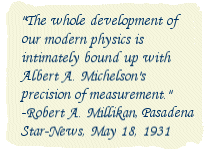 The whole development of our modern physics is intimately bound up with Albert A. Michelson's precision of measurement. -Robert A. Millikan, Pasadena Star-News, May 18, 1931