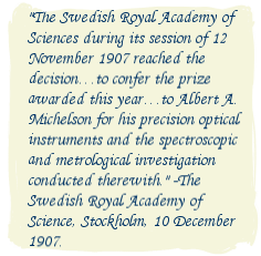 The Swedish Royal Academy of Sciences during its session of 12 November 1907 reached the decision…to confer the prize awarded this year…to Albert A. Michelson for his precision optical instruments and the spectroscopic and metrological investigation conducted therewith. -The Swedish Royal Academy of Science, Stockholm, 10 December 1907.