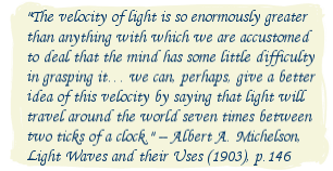 The velocity of light is so enormously greater than anything with which we are accustomed to deal that the mind has some little difficulty in grasping it. we can, perhaps, give a better idea of this velocity by saying that light will travel around the world seven times between two ticks of a clock. -- Albert A. Michelson, Light Waves and their Uses (1903), p.146